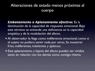 Alteraciones de estado menos próximas al
                    cuerpo

  Embotamiento o Aplanamiento afectivo: Es la
  disminución de la capacidad de respuesta emocional. Bajo
  este término se entiende una deﬁciencia en la capacidad
  empática y de la modulación del afecto.
• Al observador le llega como indiferencia emocional, como si
  el sujeto no pudiera sentir nada por otros. Se muestran
  fríos, indiferentes, indolentes y apáticos.
• Este aplanamiento y lejanía del afecto pueden ser vividos
  tanto en relación con los demás como consigo mismo.
 