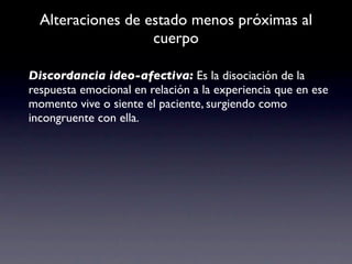 Alteraciones de estado menos próximas al
                   cuerpo

Discordancia ideo-afectiva: Es la disociación de la
respuesta emocional en relación a la experiencia que en ese
momento vive o siente el paciente, surgiendo como
incongruente con ella.
 