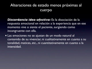 Alteraciones de estado menos próximas al
                     cuerpo

  Discordancia ideo-afectiva: Es la disociación de la
  respuesta emocional en relación a la experiencia que en ese
  momento vive o siente el paciente, surgiendo como
  incongruente con ella.
• Las emociones no se ajustan de un modo natural al
  contenido de su vivenciar, ni cualitativamente en cuanto a su
  tonalidad, matices, etc., ni cuantitativamente en cuanto a la
  intensidad.
 