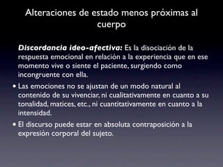 Alteraciones de estado menos próximas al
                     cuerpo

  Discordancia ideo-afectiva: Es la disociación de la
  respuesta emocional en relación a la experiencia que en ese
  momento vive o siente el paciente, surgiendo como
  incongruente con ella.
• Las emociones no se ajustan de un modo natural al
  contenido de su vivenciar, ni cualitativamente en cuanto a su
  tonalidad, matices, etc., ni cuantitativamente en cuanto a la
  intensidad.
• El discurso puede estar en absoluta contraposición a la
  expresión corporal del sujeto.
 