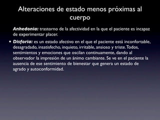 Alteraciones de estado menos próximas al
                     cuerpo
  Anhedonia: trastorno de la afectividad en la que el paciente es incapaz
  de experimentar placer.
• Disforia: es un estado afectivo en el que el paciente está inconfortable,
  desagradado, insatisfecho, inquieto, irritable, ansioso y triste. Todos,
  sentimientos y emociones que oscilan continuamente, dando al
  observador la impresión de un ánimo cambiante. Se ve en el paciente la
  ausencia de ese sentimiento de bienestar que genera un estado de
  agrado y autoconformidad.
 