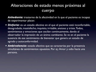 Alteraciones de estado menos próximas al
                     cuerpo
  Anhedonia: trastorno de la afectividad en la que el paciente es incapaz
  de experimentar placer.
• Disforia: es un estado afectivo en el que el paciente está inconfortable,
  desagradado, insatisfecho, inquieto, irritable, ansioso y triste. Todos,
  sentimientos y emociones que oscilan continuamente, dando al
  observador la impresión de un ánimo cambiante. Se ve en el paciente la
  ausencia de ese sentimiento de bienestar que genera un estado de
  agrado y autoconformidad.
• Ambivalencia: estado afectivo que se caracteriza por la presencia
  simultánea de sentimientos opuestos. Por ej.: Amor y odio hacia una
  persona.
 