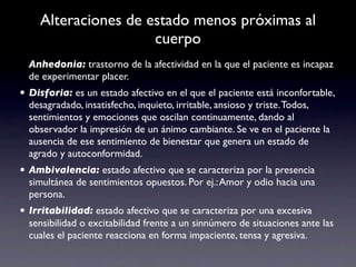 Alteraciones de estado menos próximas al
                     cuerpo
  Anhedonia: trastorno de la afectividad en la que el paciente es incapaz
  de experimentar placer.
• Disforia: es un estado afectivo en el que el paciente está inconfortable,
  desagradado, insatisfecho, inquieto, irritable, ansioso y triste. Todos,
  sentimientos y emociones que oscilan continuamente, dando al
  observador la impresión de un ánimo cambiante. Se ve en el paciente la
  ausencia de ese sentimiento de bienestar que genera un estado de
  agrado y autoconformidad.
• Ambivalencia: estado afectivo que se caracteriza por la presencia
  simultánea de sentimientos opuestos. Por ej.: Amor y odio hacia una
  persona.
• Irritabilidad: estado afectivo que se caracteriza por una excesiva
  sensibilidad o excitabilidad frente a un sinnúmero de situaciones ante las
  cuales el paciente reacciona en forma impaciente, tensa y agresiva.
 