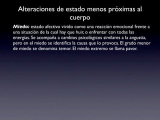 Alteraciones de estado menos próximas al
                   cuerpo
Miedo: estado afectivo vivido como una reacción emocional frente a
una situación de la cual hay que huir, o enfrentar con todas las
energías. Se acompaña a cambios psicológicos similares a la angustia,
pero en el miedo se identiﬁca la causa que lo provoca. El grado menor
de miedo se denomina temor. El miedo extremo se llama pavor.
 
