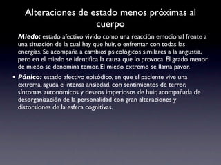 Alteraciones de estado menos próximas al
                     cuerpo
 Miedo: estado afectivo vivido como una reacción emocional frente a
 una situación de la cual hay que huir, o enfrentar con todas las
 energías. Se acompaña a cambios psicológicos similares a la angustia,
 pero en el miedo se identiﬁca la causa que lo provoca. El grado menor
 de miedo se denomina temor. El miedo extremo se llama pavor.
• Pánico: estado afectivo episódico, en que el paciente vive una
 extrema, aguda e intensa ansiedad, con sentimientos de terror,
 síntomas autonómicos y deseos imperiosos de huir, acompañada de
 desorganización de la personalidad con gran alteraciones y
 distorsiones de la esfera cognitivas.
 