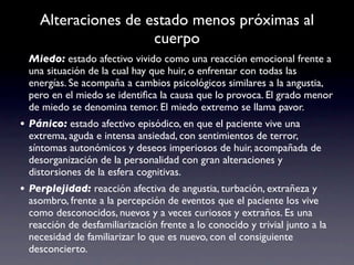 Alteraciones de estado menos próximas al
                     cuerpo
 Miedo: estado afectivo vivido como una reacción emocional frente a
 una situación de la cual hay que huir, o enfrentar con todas las
 energías. Se acompaña a cambios psicológicos similares a la angustia,
 pero en el miedo se identiﬁca la causa que lo provoca. El grado menor
 de miedo se denomina temor. El miedo extremo se llama pavor.
• Pánico: estado afectivo episódico, en que el paciente vive una
 extrema, aguda e intensa ansiedad, con sentimientos de terror,
 síntomas autonómicos y deseos imperiosos de huir, acompañada de
 desorganización de la personalidad con gran alteraciones y
 distorsiones de la esfera cognitivas.
• Perplejidad: reacción afectiva de angustia, turbación, extrañeza y
 asombro, frente a la percepción de eventos que el paciente los vive
 como desconocidos, nuevos y a veces curiosos y extraños. Es una
 reacción de desfamiliarización frente a lo conocido y trivial junto a la
 necesidad de familiarizar lo que es nuevo, con el consiguiente
 desconcierto.
 