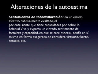 Alteraciones de la autoestima
Sentimientos de sobrevaloración: en un estado
afectivo habitualmente exaltado, el
paciente siente que tiene capacidades por sobre lo
habitual.Vive y expresa un elevado sentimiento de
fortaleza y capacidad, en que se cree especial, confía en sí
mismo en forma exagerada, se considera virtuoso, fuerte,
sensato, etc.
 
