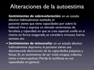 Alteraciones de la autoestima
  Sentimientos de sobrevaloración: en un estado
  afectivo habitualmente exaltado, el
  paciente siente que tiene capacidades por sobre lo
  habitual.Vive y expresa un elevado sentimiento de
  fortaleza y capacidad, en que se cree especial, confía en sí
  mismo en forma exagerada, se considera virtuoso, fuerte,
  sensato, etc.
• Sentimientos de minusvalía: en un estado afectivo
  habitualmente depresivo, el paciente siente una
  desmesurada disminución de las capacidades psíquicas y
  físicas. Es un sentimiento de ser inútil, incapaz, indeciso,
  tonto e inescrupuloso. Pierde la conﬁanza en sus
  capacidades en general.
 