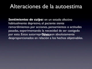 Alteraciones de la autoestima

Sentimientos de culpa: en un estado afectivo
habitualmente depresivo, el paciente siente
remordimientos por acciones, pensamientos o actitudes
pasadas, experimentando la necesidad de ser castigado
                         Texto
por esto. Estos autorreproches son absolutamente
desproporcionados en relación a los hechos objetivables.
 
