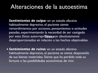 Alteraciones de la autoestima

 Sentimientos de culpa: en un estado afectivo
 habitualmente depresivo, el paciente siente
 remordimientos por acciones, pensamientos o actitudes
 pasadas, experimentando la necesidad de ser castigado
                          Texto
 por esto. Estos autorreproches son absolutamente
 desproporcionados en relación a los hechos objetivables.

• Sentimientos de ruina: en un estado afectivo
 habitualmente depresivo, el paciente se siente desposeído
 de sus bienes materiales. Siente que ha perdido toda su
 fortuna o las posibilidades económicas de vivir.
 