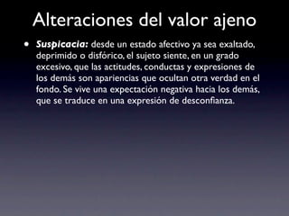 Alteraciones del valor ajeno
•   Suspicacia: desde un estado afectivo ya sea exaltado,
    deprimido o disfórico, el sujeto siente, en un grado
    excesivo, que las actitudes, conductas y expresiones de
    los demás son apariencias que ocultan otra verdad en el
    fondo. Se vive una expectación negativa hacia los demás,
    que se traduce en una expresión de desconﬁanza.
 