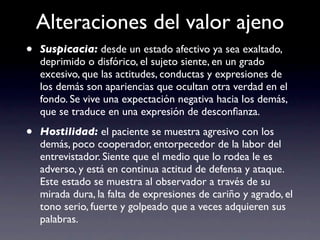 Alteraciones del valor ajeno
•   Suspicacia: desde un estado afectivo ya sea exaltado,
    deprimido o disfórico, el sujeto siente, en un grado
    excesivo, que las actitudes, conductas y expresiones de
    los demás son apariencias que ocultan otra verdad en el
    fondo. Se vive una expectación negativa hacia los demás,
    que se traduce en una expresión de desconﬁanza.

•   Hostilidad: el paciente se muestra agresivo con los
    demás, poco cooperador, entorpecedor de la labor del
    entrevistador. Siente que el medio que lo rodea le es
    adverso, y está en continua actitud de defensa y ataque.
    Este estado se muestra al observador a través de su
    mirada dura, la falta de expresiones de cariño y agrado, el
    tono serio, fuerte y golpeado que a veces adquieren sus
    palabras.
 