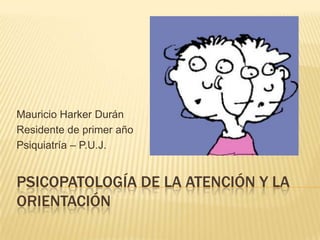 PSICOPATOLOGÍA DE LA ATENCIÓN Y LA
ORIENTACIÓN
Mauricio Harker Durán
Residente de primer año
Psiquiatría – P.U.J.
 