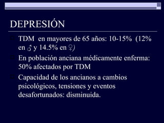 DEPRESIÓN TDM  en mayores de 65 años: 10-15%  (12% en  ♂  y 14.5% en  ♀) En población anciana médicamente enferma: 50% afectados por TDM Capacidad de los ancianos a cambios psicológicos, tensiones y eventos desafortunados: disminuida. 