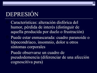 DEPRESIÓN Características: alteración disfórica del humor, pérdida de interés (distinguir de aquella producida por duelo o frustración) Puede estar enmascarada: cuadro paranoide o hipocondriaco, insomnio, dolor u otros síntomas corporales Puede observarse un cuadro de pseudodemencia (diferenciar de una afección cognoscitiva pura) 