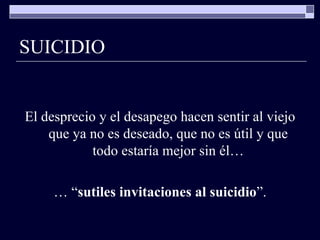 SUICIDIO El desprecio y el desapego hacen sentir al viejo que ya no es deseado, que no es útil y que todo estaría mejor sin él… … “ sutiles invitaciones al suicidio ”. 