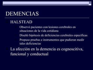 DEMENCIAS HALSTEAD Observó pacientes con lesiones cerebrales en situaciones de la vida cotidiana Diseñó hipótesis de deficiencias cerebrales específicas Propuso pruebas e instrumentos que pudieran medir tales deficiencias La afección en la demencia es cognoscitiva, funcional y conductual 