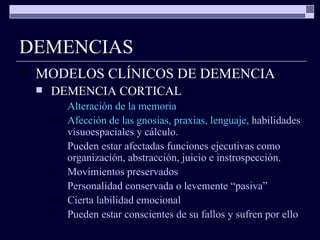 DEMENCIAS MODELOS CLÍNICOS DE DEMENCIA DEMENCIA CORTICAL Alteración de la memoria Afección de las gnosias, praxias, lenguaje ,   habilidades visuoespaciales y cálculo. Pueden estar afectadas funciones ejecutivas como organización, abstracción, juicio e instrospección. Movimientos preservados Personalidad conservada o levemente “pasiva” Cierta labilidad emocional Pueden estar conscientes de su fallos y sufren por ello 