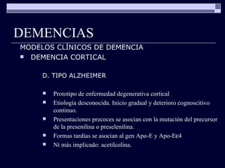 DEMENCIAS MODELOS CLÍNICOS DE DEMENCIA DEMENCIA CORTICAL D. TIPO ALZHEIMER Prototipo de enfermedad degenerativa cortical Etiología desconocida. Inicio gradual y deterioro cognoscitivo continuo. Presentaciones precoces se asocian con la mutación del precursor de la presenilina o preselenilina. Formas tardías se asocian al gen Apo-E y Apo-E  4 Nt más implicado: acetilcolina. 