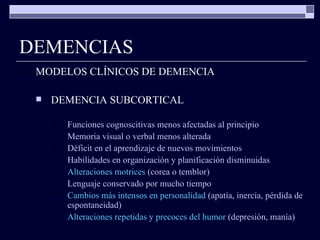 DEMENCIAS MODELOS CLÍNICOS DE DEMENCIA DEMENCIA SUBCORTICAL Funciones cognoscitivas menos afectadas al principio Memoria visual o verbal menos alterada Déficit en el aprendizaje de nuevos movimientos Habilidades en organización y planificación disminuidas Alteraciones motrices  (corea o temblor) Lenguaje conservado por mucho tiempo Cambios más intensos en personalidad  (apatía, inercia, pérdida de espontaneidad) Alteraciones repetidas y precoces del humor  (depresión, manía) 