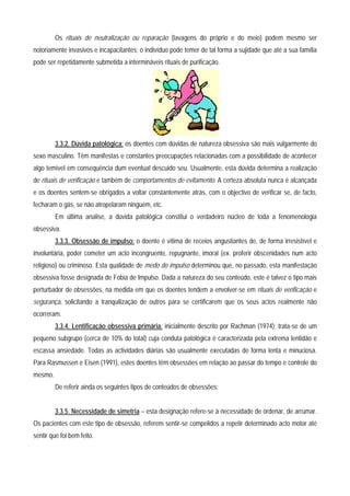 Os rituais de neutralização ou reparação (lavagens do próprio e do meio) podem mesmo ser
notoriamente invasivos e incapacitantes; o indivíduo pode temer de tal forma a sujidade que até a sua família
pode ser repetidamente submetida a intermináveis rituais de purificação.




         3.3.2. Dúvida patológica: os doentes com dúvidas de natureza obsessiva são mais vulgarmente do
sexo masculino. Têm manifestas e constantes preocupações relacionadas com a possibilidade de acontecer
algo temível em consequência dum eventual descuido seu. Usualmente, esta dúvida determina a realização
de rituais de verificação e também de comportamentos de evitamento. A certeza absoluta nunca é alcançada
e os doentes sentem-se obrigados a voltar constantemente atrás, com o objectivo de verificar se, de facto,
fecharam o gás, se não atropelaram ninguém, etc.
         Em última analise, a dúvida patológica constitui o verdadeiro núcleo de toda a fenomenologia
obsessiva.
         3.3.3. Obsessão de impulso: o doente é vítima de receios angustiantes de, de forma irresistível e
involuntária, poder cometer um acto incongruente, repugnante, imoral (ex. proferir obscenidades num acto
religioso) ou criminoso. Esta qualidade de medo do impulso determinou que, no passado, esta manifestação
obsessiva fosse designada de Fobia de Impulso. Dada a natureza do seu conteúdo, este é talvez o tipo mais
perturbador de obsessões, na medida em que os doentes tendem a envolver-se em rituais de verificação e
segurança, solicitando a tranquilização de outros para se certificarem que os seus actos realmente não
ocorreram.
         3.3.4. Lentificação obsessiva primária: inicialmente descrito por Rachman (1974); trata-se de um
pequeno subgrupo (cerca de 10% do total) cuja conduta patológica é caracterizada pela extrema lentidão e
escassa ansiedade. Todas as actividades diárias são usualmente executadas de forma lenta e minuciosa.
Para Rasmussen e Eisen (1991), estes doentes têm obsessões em relação ao passar do tempo e controle do
mesmo.
         De referir ainda os seguintes tipos de conteúdos de obsessões:


         3.3.5. Necessidade de simetria – esta designação refere-se à necessidade de ordenar, de arrumar.
Os pacientes com este tipo de obsessão, referem sentir-se compelidos a repetir determinado acto motor até
sentir que foi bem feito.
 