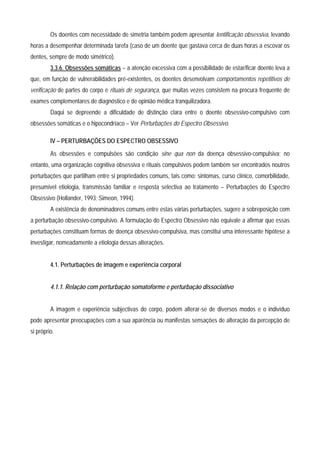 Os doentes com necessidade de simetria também podem apresentar lentificação obsessiva, levando
horas a desempenhar determinada tarefa (caso de um doente que gastava cerca de duas horas a escovar os
dentes, sempre de modo simétrico).
         3.3.6. Obsessões somáticas – a atenção excessiva com a possibilidade de estar/ficar doente leva a
que, em função de vulnerabilidades pré-existentes, os doentes desenvolvam comportamentos repetitivos de
verificação de partes do corpo e rituais de segurança, que muitas vezes consistem na procura frequente de
exames complementares de diagnóstico e de opinião médica tranquilizadora.
         Daqui se depreende a dificuldade de distinção clara entre o doente obsessivo-compulsivo com
obsessões somáticas e o hipocondríaco – Ver Perturbações do Espectro Obsessivo.

         IV – PERTURBAÇÕES DO ESPECTRO OBSESSIVO
         As obsessões e compulsões são condição sine qua non da doença obsessivo-compulsiva; no
entanto, uma organização cognitiva obsessiva e rituais compulsivos podem também ser encontrados noutros
perturbações que partilham entre si propriedades comuns, tais como: sintomas, curso clínico, comorbilidade,
presumível etiologia, transmissão familiar e resposta selectiva ao tratamento – Perturbações do Espectro
Obsessivo (Hollander, 1993; Simeon, 1994).
         A existência de denominadores comuns entre estas várias perturbações, sugere a sobreposição com
a perturbação obsessivo-compulsivo. A formulação do Espectro Obsessivo não equivale a afirmar que essas
perturbações constituam formas de doença obsessivo-compulsiva, mas constitui uma interessante hipótese a
investigar, nomeadamente a etiologia dessas alterações.


         4.1. Perturbações de imagem e experiência corporal


         4.1.1. Relação com perturbação somatoforme e perturbação dissociativo


         A imagem e experiência subjectivas do corpo, podem alterar-se de diversos modos e o indivíduo
pode apresentar preocupações com a sua aparência ou manifestas sensações de alteração da percepção de
si próprio.
 