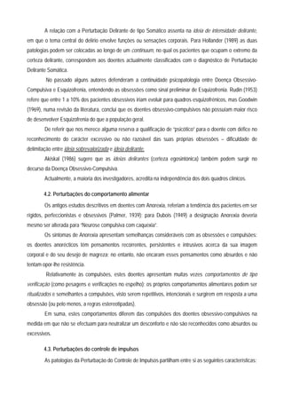A relação com a Perturbação Delirante de tipo Somático assenta na ideia de intensidade delirante,
em que o tema central do delírio envolve funções ou sensações corporais. Para Hollander (1989) as duas
patologias podem ser colocadas ao longo de um continuum, no qual os pacientes que ocupam o extremo da
certeza delirante, correspondem aos doentes actualmente classificados com o diagnóstico de Perturbação
Delirante Somática.
         No passado alguns autores defenderam a continuidade psicopatologia entre Doença Obsessivo-
Compulsiva e Esquizofrenia, entendendo as obsessões como sinal preliminar de Esquizofrenia. Rudin (1953)
refere que entre 1 a 10% dos pacientes obsessivos iriam evoluir para quadros esquizofrénicos, mas Goodwin
(1969), numa revisão da literatura, conclui que os doentes obsessivo-compulsivos não possuíam maior risco
de desenvolver Esquizofrenia do que a população geral.
        De referir que nos merece alguma reserva a qualificação de “psicótico” para o doente com défice no
reconhecimento do carácter excessivo ou não razoável das suas próprias obsessões – dificuldade de
delimitação entre ideia sobrevalorizada e ideia delirante.
        Akiskal (1986) sugere que as ideias delirantes (certeza egosintónica) também podem surgir no
decurso da Doença Obsessivo-Compulsiva.
        Actualmente, a maioria dos investigadores, acredita na independência dos dois quadros clínicos.

        4.2. Perturbações do comportamento alimentar
        Os antigos estudos descritivos em doentes com Anorexia, referiam a tendência dos pacientes em ser
rígidos, perfeccionistas e obsessivos (Palmer, 1939); para Dubois (1949) a designação Anorexia deveria
mesmo ser alterada para “Neurose compulsiva com caquexia”.
        Os sintomas de Anorexia apresentam semelhanças consideráveis com as obsessões e compulsões:
os doentes anorécticos têm pensamentos recorrentes, persistentes e intrusivos acerca da sua imagem
corporal e do seu desejo de magreza; no entanto, não encaram esses pensamentos como absurdos e não
tentam opor-lhe resistência.
         Relativamente às compulsões, estes doentes apresentam muitas vezes comportamentos de tipo
verificação (como pesagens e verificações no espelho); os próprios comportamentos alimentares podem ser
ritualizados e semelhantes a compulsões, visto serem repetitivos, intencionais e surgirem em resposta a uma
obsessão (ou pelo menos, a regras estereotipadas).
        Em suma, estes comportamentos diferem das compulsões dos doentes obsessivo-compulsivos na
medida em que não se efectuam para neutralizar um desconforto e não são reconhecidos como absurdos ou
excessivos.

        4.3. Perturbações do controle de impulsos
        As patologias da Perturbação do Controle de Impulsos partilham entre si as seguintes características:
 