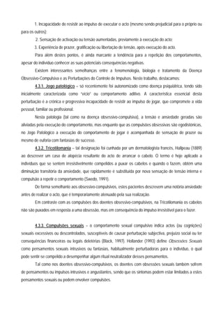 1. Incapacidade de resistir ao impulso de executar o acto (mesmo sendo prejudicial para o próprio ou
para os outros);
         2. Sensação de activação ou tensão aumentadas, previamente à execução do acto;
        3. Experiência de prazer, gratificação ou libertação de tensão, após execução do acto.
        Para além destes pontos, é ainda marcante a tendência para a repetição dos comportamentos,
apesar do indivíduo conhecer as suas potenciais consequências negativas.
        Existem interessantes semelhanças entre a fenomenologia, biologia e tratamento da Doença
Obsessivo-Compulsiva e as Perturbações do Controle de Impulsos. Neste trabalho, destacamos:
        4.3.1. Jogo patológico – só recentemente foi autonomizado como doença psiquiátrica, tendo sido
inicialmente caracterizada como “vício” ou comportamento aditivo. A característica essencial desta
perturbação é a crónica e progressiva incapacidade de resistir ao impulso de jogar, que compromete a vida
pessoal, familiar ou profissional.
        Nesta patologia (tal como na doença obsessivo-compulsiva), a tensão e ansiedade geradas são
aliviadas pela execução do comportamento, mas enquanto que as compulsões obsessivas são egodistónicas,
no Jogo Patológico a execução do comportamento de jogar é acompanhada de sensação de prazer ou
mesmo de euforia com fantasias de sucesso.
        4.3.2. Tricotilomania – tal designação foi cunhada por um dermatologista francês, Hallpeau (1889)
ao descrever um caso de alopécia resultante do acto de arrancar o cabelo. O termo é hoje aplicado a
indivíduos que se sentem irresistivelmente compelidos a puxar os cabelos e quando o fazem, obtém uma
diminuição transitória da ansiedade, que rapidamente é substituída por nova sensação de tensão interna e
compulsão a repetir o comportamento (Swedo, 1991).
        De forma semelhante aos obsessivo-compulsivos, estes pacientes descrevem uma notória ansiedade
antes de realizar o acto, que é temporariamente atenuado pela sua realização.
        Em contraste com as compulsões dos doentes obsessivo-compulsivos, na Tricotilomania os cabelos
não são puxados em resposta a uma obsessão, mas em consequência do impulso irresistível para o fazer.


        4.3.3. Compulsões sexuais – o comportamento sexual compulsivo indica actos (ou cognições)
sexuais excessivos ou descontrolados, susceptíveis de causar perturbação subjectiva, prejuízo social ou ter
consequências financeiras ou legais deletérias (Black, 1997). Hollander (1993) define Obsessões Sexuais
como pensamentos sexuais intrusivos ou fantasias, habitualmente perturbadoras para o indivíduo, o qual
pode sentir-se compelido a desempenhar algum ritual neutralizador desses pensamentos.
        Tal como nos doentes obsessivo-compulsivos, os doentes com obsessões sexuais também sofrem
de pensamentos ou impulsos intrusivos e angustiantes, sendo que os sintomas podem estar limitados a estes
pensamentos sexuais ou podem envolver compulsões.
 