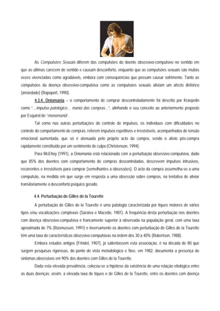 As Compulsões Sexuais diferem das compulsões do doente obsessivo-compulsivo no sentido em
que as últimas carecem de sentido e causam desconforto, enquanto que as compulsões sexuais são muitas
vezes vivenciadas como agradáveis, embora com consequências que possam causar sofrimento. Tanto as
compulsões da doença obsessivo-compulsiva como as compulsões sexuais aliviam um afecto disfórico
(ansiedade) (Rapoport, 1990).
        4.3.4. Oniomania – o comportamento de comprar descontroladamente foi descrito por Kraepelin
como “…impulso patológico… mania das compras…”, alinhando o seu conceito ao anteriormente proposto
por Esquirol de “monomania”.
        Tal como nas outras perturbações do controle de impulsos, os indivíduos com dificuldades no
controle do comportamento de compras, referem impulsos repetitivos e irresistíveis, acompanhados de tensão
emocional aumentada, que só é atenuada pelo próprio acto da compra, sendo o alívio pós-compra
rapidamente constituído por um sentimento de culpa (Christenson, 1994).
        Para McEhoy (1991), a Oniomania está relacionada com a perturbação obsessivo-compulsiva, dado
que 85% dos doentes com comportamento de compras descontroladas, descrevem impulsos intrusivos,
recorrentes e irresistíveis para comprar (semelhantes a obsessões). O acto da compra assemelha-se a uma
compulsão, na medida em que surge em resposta a uma obsessão sobre compras, na tentativa de aliviar
transitoriamente o desconforto psíquico gerado.

       4.4. Perturbação de Gilles de la Tourette
        A perturbação de Gilles de la Tourette é uma patologia caracterizada por tiques motores de vários
tipos e/ou vocalizações complexas (Saraiva e Macedo, 1981). A frequência desta perturbação nos doentes
com doença obsessivo-compulsiva é francamente superior à observada na população geral, com uma taxa
aproximada de 7% (Rasmussen, 1991) e inversamente os doentes com perturbação de Gilles de la Tourette
têm uma taxa de características obsessivo-compulsivas na ordem dos 30 a 40% (Robertson, 1988).
        Embora estudos antigos (Frindel, 1907), já salientassem esta associação, é na década de 80 que
surgem pesquisas rigorosas, do ponto de vista metodológico e Nee, em 1982, documenta a presença de
sintomas obsessivos em 90% dos doentes com Gilles de la Tourette.
        Dada esta elevada prevalência, colocou-se a hipótese da existência de uma relação etiológica entre
as duas doenças; assim, a elevada taxa de tiques e de Gilles de la Tourette, entre os doentes com doença
 