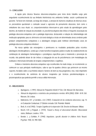 V – CONCLUSÃO
        A opção pela clássica Neurose obsessivo-compulsiva para tema deste trabalho surge pelo
angustiante reconhecimento da sua limitante interferência nos ambientes familiar, social e profissional do
paciente. Tal facto tem chamado, ao longo dos tempos, a atenção de inúmeros estudiosos de diversas áreas:
os psicanalistas questionam o conteúdo sexual e agressivo do pensamento obsessivo, bem como o
simbolismo dos seus rituais; os comportamentalistas interessam-se pelo estudo da aprendizagem pelos
doentes, do modelo de redução da ansiedade; os psicofarmacologistas dão ênfase à frequente associação da
patologia obsessivo-compulsiva com a patologia depressiva, destacando a redução da sintomatologia sob
medicação apropriada; para os defensores da teoria biológica a lesão em determinadas áreas cerebrais pode
produzir comportamentos compulsivos e a abordagem cirúrgica pode melhorar determinados casos de
patologia obsessivo-compulsiva intratável.
        Na nossa opinião são encorajantes e promissores os resultados produzidos pelas recentes
abordagens interdisciplinares, sendo que o maior beneficio terapêutico poderá resultar do estabelecimento da
combinação de abordagens farmacológicas e psicológicas específicas para o tratamento e prevenção de
recaída, não podendo deixar de dar ênfase a conjugação do uso de psicofármacos com metodologias da
avaliação e intervenção derivadas de terapias comportamentais e cognitivas.
        Embora o transtorno obsessivo-compulsivo seja reconhecidos há muito tempo, só recentemente se
conhecem as suas principais manifestações, sabe-se que há quadros clínicos que pertencem ao mesmo
espectro, há dados sobre a sua história natural e factores de bom ou mau prognóstico, mas, mais importante
é o reconhecimento da existência de alcance terapêutico por técnicas psicofarmacológicas e
psicoterapêuticas que poderão permitir a nossa válida intervenção.



VI – BIBLIOGRAFIA
            o Ajuriaguera, J. (1991): Manual de Psiquiatria Infantil, 4ª Edc. Edt. Masson SA: Barcelona.
            o Manual de diagnóstico e estatística das perturbações mentais. APA (2002). DSM- -IV-R. Edt.
                Masson, SA: Lisboa.
            o Ballesteros, R.F. y Carrobles, J.A.I. (1987): Evaluación de las conductas obsessivas, cap. 15
                en Evaluación Conductual, 3ª Edición revisada. Edt. Pirámide: Madrid.
            o Beck, A. et al (1983): Terapia Cognitiva de la depresión. Edt. Desclee de Brouwer: Bilbao.
            o Beech, H.R. y Peigault, J. (1974): Toward a theory of obsessional disorder. Obsessional
                states, Mathuen, Londres, 1974.
            o Bender, L. y Schilder, P. (1940): Impulsions, specific disorder in children. Arch. Neurol.
                Psychiat. 1940, 44, 990-1005.
 