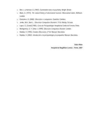 o Bird, J. y Harrison, G. (1987): Examination notes in psychiatry. Wright: Bristol.
o Black, A. (1974): The natural history of obsessional neurosis. Obsessional states, Methuen:
    London.
o Gonçalves, O. (2000): Obsessões e compulsões. Quarteto: Coimbra.
o Jenike, M.A., Baer L.: Obsessive-Compulsive Disorders. 3ª Ed. Mosby: St Louis.
o Lopes, G. (Coord) (1985): Curso de Psicopatologia. Hospital do Conde de Ferreira: Porto.
o Montgomery, S. Y. Zohar J. (1999): Obsessive Compulsive Disorder. London.
o Ruiloba, V. (1995): Estados Obsessivos. 2ª Ed. Masson: Barcelona.
o Ruiloba, V. (2002): Introducción a la psicopatologia y la psiquiatria. Masson: Barcelona.




                                                                                      Dulce Maia
                                                    Hospital de Magalhães Lemos – Porto, 2007
 
