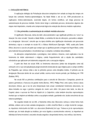 I – EVOLUÇÃO HISTÓRICA
        A explicação etiológica da Perturbação obsessivo-compulsiva tem variado ao longo dos tempos em
função dos contextos histórico-epistemológicos. Na Idade Média e até ao séc. XVIII prevaleceram as
explicações místico-sobrenaturais, ocorrendo depois, em termos científicos, um longo processo de
autonomização do processo mórbido. Dentro deste longo e acidentado percurso, destacamos algumas das
etapas mais importantes, visando uma compreensão lógica da evolução dos diversos modelos explicativos.

        1.1. Dos primórdios à autonomização da entidade mórbida obsessiva
        O significante Obsessão, deriva do latim obsessio/obsidere cujo significado primitivo era “cerco” ou
situação “de estar cercado”. Durante a Idade Média, a semântica foi alvo de alterações, passando a adoptar-
se a designação “obsessão”, conceito que na época detinha uma significação relacionada com possessão
demoníaca, veja-se o exemplo no século XV, o Maleus Maleficarum (Sprengler, 1489), usado pelo Santo
Ofício, descreve o caso de um padre que sempre que se ajoelhava perante a imagem da Virgem Maria, sentia
uma malévola força perturbadora e incontrolável que o compelia a verbalizar obscenidades.
        As alterações comportamentais e psicológicas, mais notórias e bizarras, eram explicadas à luz de
fenómenos de índole sobrenatural e religiosa, caindo frequentemente sob a alçada das autoridades
eclesiásticas que aplicavam um tratamento congruente com a concepção religiosa.
        A partir dos finais do século XVIII, os fenómenos obsessivos (ainda não designados como tal)
começam a ter a sua conceptualização progressivamente deslocada da capa religiosa para o campo científico
da Psiquiatria, que começa então a dar os primeiros passos como disciplina médica. O primeiro uso da
designação Obsessão dentro do seu actual sentido, ocorreu neste mesmo período, por Wartburg em 1799
(Ruiloba,1991).
        No século XIX as primeiras contribuições para o conceito de Obsessão e Compulsão, provêm de
autores germânicos e franceses de grande mérito (Berrios, 1997). Phillipe Pinel, entre outros, fornece claras
descrições clínicas, que à luz de uma interpretação mais actual, constituiriam fenómenos obsessivos, na
altura incluídos na vaga e genérica categoria de manie sans délire. Um pouco mais tarde, na obra de
Esquirol, aluno e sucessor de Pinel no Hôpital de La Salpetrière, estão também descritas representações
mentais que se impõem ao indivíduo contra a sua própria vontade, guardando este, lúcida consciência da sua
natureza patológica.
        Na segunda metade do séc.XIX, a fisionomia clínica das Obsessões começa a tomar forma mais
definida, embora com as mais variadas designações: o délire émotif de Morel, a vertige mental de Lasègue,
as impulsions intelectuelles de Ball e as obsessions (finalmente) de Luys. Tratava-se já de representações
mentais que, de modo abrupto ou insidioso, por vezes ligados a acontecimentos externos, se impunham ao
indivíduo de forma irresistível, evocando elevada angústia e despertando intensa, mas ineficaz, luta interna.
 