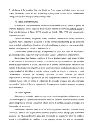 A tríade básica da Personalidade Obsessiva definida por Freud (grande tendência à ordem, parcimónia
próxima da avareza e obstinação capaz de evocar oposição agressiva) permanece como contributo válido
consagrado nas classificações psiquiátricas contemporâneas.

        1.3. Modelo comportamentalista
        Os teóricos do comportamentalismo desenvolveram um modelo que visa explicar a génese dos
fenómenos da patologia ansiosa em geral e, da obsessiva em particular: o denominado Modelo bi-factorial ou
Teoria dos dois factores de Mowrer (1939), aplicado por Dollard e Miller (1950) aos comportamentos
obsessivo-compulsivos.
        Segundo este modelo, num primeiro estado, baseado no condicionalismo clássico, um estímulo
previamente neutro, condiciona-se ao associar-se a outro estímulo (incondicionado), que de forma inata,
produz ansiedade ou inquietação. O estimulo (já condicionado) passa a adquirir as mesmas propriedades
aversivas e ansiógenas que o estimulo incondicionado inicial.
        Este mecanismo poderá ser útil para a compreensão das fobias, mas parece-nos insuficiente na
génese das obsessões, em que nem sempre se encontram situações justificativas do condicionamento.
        Numa segunda etapa, funciona o paradigma do Reforço Negativo segundo o qual, uma vez instalado
o condicionamento, se produzem novas respostas (comportamento de fuga ou de evitamento) que o indivíduo
aprende a adoptar no sentido de esbater a ansiedade que os estímulos condicionados lhe induzem. No caso
particular do doente obsessivo-compulsivo, o doente usualmente entra em estado de activação que lhe gera
tensão emocional de intensidade e duração variáveis e acaba por aprender a desenvolver e emitir
comportamentos compulsivos (de evitamento), organizados de forma ritualística, que reduzem
temporariamente a ansiedade experimentada. Se estes comportamentos redutores de “estado de tensão
emocional” tiverem êxito em termos de esbatimento de ansiedade obsessiva, são então reforçados,
perpetuando a Hipótese da Redução da Ansiedade. O comportamento ritualístico preserva a resposta de
medo, enraizando-se.

        1.4. Modelo cognitivo
        O interesse pelos aspectos cognitivos dos pacientes obsessivo-compulsivos é relativamente recente.
Este modelo sugere que a problemática dos quadros obsessivos é centrada na tendência destes pacientes
fazerem interpretações erróneas e assumirem atitudes através de condutas (lavagens, ordenação…) ou
rituais mágicos de pensamento.
        Recentemente, Salkovskis (1999) propôs um modelo cognitivo da Perturbação Obsessiva, no qual
sugere que a distinção entre os pensamentos intrusivos (presentes em 90% da população) de indivíduos
saudáveis e de indivíduos obsessivos, passa pela interpretação que os pacientes fazem, no sentido de
assumir a responsabilidade das cognições e a sua prevenção, gerando uma série de consequências
 
