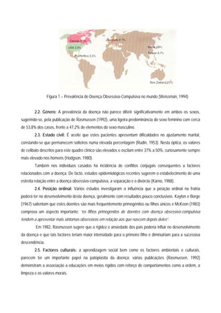 Figura 1 – Prevalência de Doença Obsessiva-Compulsiva no mundo (Weissman, 1994)


        2.2. Género: A prevalência da doença não parece diferir significativamente em ambos os sexos,
sugerindo-se, pela publicação de Rasmussen (1992), uma ligeira predominância do sexo feminino com cerca
de 53,8% dos casos, frente a 47,2% de elementos do sexo masculino.
        2.3. Estado civil: É aceite que estes pacientes apresentam dificuldades no ajustamento marital,
constando-se que permanecem solteiros numa elevada percentagem (Rudin, 1953). Nesta óptica, os valores
de celibato descritos para este quadro clínico são elevados e oscilam entre 37% a 50%, curiosamente sempre
mais elevado nos homens (Hodgson, 1980).
        Também nos indivíduos casados há incidência de conflitos conjugais consequentes a factores
relacionados com a doença. De facto, estudos epidemiológicos recentes sugerem o estabelecimento de uma
estreita relação entre a doença obsessivo-compulsiva, a separação e o divórcio (Karno, 1988).
        2.4. Posição ordinal: Vários estudos investigaram a influência que a posição ordinal na fratria
poderá ter no desenvolvimento desta doença, geralmente com resultados pouco conclusivos. Kayton e Borge
(1967) salientam que estes doentes são mais frequentemente primogénitos ou filhos únicos e McKeon (1983)
comprova um aspecto importante: “os filhos primogénitos de doentes com doença obsessivo-compulsiva
tendem a apresentar mais sintomas obsessivos em relação aos que nascem depois deles”.
        Em 1982, Rasmussen sugere que a rigidez e ansiedade dos pais poderia influir no desenvolvimento
da doença e que tais factores teriam maior intensidade para o primeiro filho e diminuiriam para a sucessiva
descendência.
        2.5. Factores culturais: a aprendizagem social bem como os factores ambientais e culturais,
parecem ter um importante papel na patoplastia da doença; várias publicações (Rasmussen, 1992)
demonstram a associação a educações em meios rígidos com reforço de comportamentos como a ordem, a
limpeza e os valores morais.
 