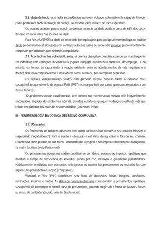 2.6. Idade de início: este factor é considerado como um indicador potencialmente capaz de fornecer
pistas pertinentes sobre a etiologia da doença, ou mesmo sobre factores de risco específicos.
        Os estudos apontam para o eclodir da doença no início da idade adulta e cerca de 65% dos casos
deverão ter início antes dos 25 anos de idade.
        Para Arts et al (1995) a idade de início pode ter implicações para a própria fenomenologia: no subtipo
tardio predominariam as obsessões em contraposição aos casos de início mais precoce, predominantemente
compostos por indivíduos com sintomas compulsivos.
        2.7. Acontecimentos vulnerabilizantes: A doença obsessivo-compulsiva parece ser mais frequente
em indivíduos com condições desfavoráveis (ruptura conjugal, dependência financeira, desemprego,...), no
entanto, em termos de causa-efeito, a relação existente entre os acontecimentos de vida negativos e a
doença obsessivo-compulsiva não é tão evidente como acontece, por exemplo na depressão.
        Os factores vulnerabilizantes vividos num passado recente poderão tornar o indivíduo mais
susceptível ao aparecimento da doença, Pollit (1957) estima que 66% dos casos aparecem associados a um
destes factores.
         Os problemas sexuais e matrimoniais, bem como o luto recente são os motivos mais frequentemente
encontrados, seguidos dos problemas laborais, gravidez e parto ou qualquer mudança no estilo de vida que
resulte em aumento dos níveis de responsabilidade (Rachman, 1980).

III – FENOMENOLOGIA DA DOENÇA OBSESSIVO-COMPULSIVA

        3.1. Obsessões
        Os fenómenos de natureza obsessiva têm como características comuns o seu carácter intrusivo e
inapropriado (“egodistónico”). Para o sujeito a obsessão é estranha, desagradável e fora do seu controlo,
reconhecida como produto da sua mente, emanando de si próprio e não imposta exteriormente distinguindo-
se assim da Inserção do Pensamento.
        Os pensamentos obsessivos podem constituir-se por ideias, imagens ou impulsos repetitivos que
invadem o campo de consciência do indivíduo, sendo por isso intrusivos e geralmente perturbadores.
Habitualmente, o indivíduo com obsessões tenta ignorar ou suprimir tais pensamentos ou neutralizá-los com
algum outro pensamento ou acção (Compulsões).
        Woodruff e Pitts (1964) consideram seis tipos de obsessões: ideias, imagens, convicções,
ruminações, impulsos e medos. As ideias de natureza obsessiva correspondem a pensamentos repetitivos,
susceptíveis de interromper o normal curso do pensamento, podendo surgir sob a forma de palavras, frases
ou rimas, de conteúdo absurdo, violento, blasfemo, etc.
 