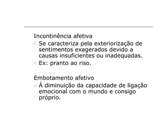 Incontinência afetiva
o Se caracteriza pela exteriorização de
  sentimentos exagerados devido a
  causas insuficientes ou inadequadas.
o Ex: pranto ao riso.


Embotamento afetivo
o Á diminuição da capacidade de ligação
  emocional com o mundo e consigo
  próprio.
 