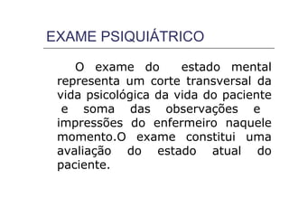 EXAME PSIQUIÁTRICO

    O exame do        estado mental
 representa um corte transversal da
 vida psicológica da vida do paciente
  e soma das observações e
 impressões do enfermeiro naquele
 momento.O exame constitui uma
 avaliação do estado atual do
 paciente.
 
