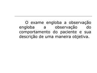 O exame engloba a observação
engloba     a    observação     do
comportamento do paciente e sua
descrição de uma maneira objetiva.
 