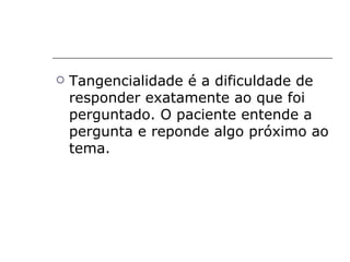    Tangencialidade é a dificuldade de
    responder exatamente ao que foi
    perguntado. O paciente entende a
    pergunta e reponde algo próximo ao
    tema.
 