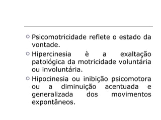    Psicomotricidade reflete o estado da
    vontade.
   Hipercinesia     è    a    exaltação
    patológica da motricidade voluntária
    ou involuntária.
   Hipocinesia ou inibição psicomotora
    ou a diminuição acentuada e
    generalizada     dos    movimentos
    expontâneos.
 