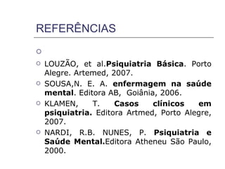 REFERÊNCIAS

   LOUZÃO, et al.Psiquiatria Básica. Porto
    Alegre. Artemed, 2007.
   SOUSA,N. E. A. enfermagem na saúde
    mental. Editora AB, Goiânia, 2006.
   KLAMEN,     T.    Casos    clínicos   em
    psiquiatria. Editora Artmed, Porto Alegre,
    2007.
   NARDI, R.B. NUNES, P. Psiquiatria e
    Saúde Mental.Editora Atheneu São Paulo,
    2000.
 