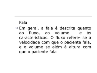 Fala
   Em geral, a fala é descrita quanto
    ao fluxo, ao volume            e às
    características. O fluxo refere- se a
    velocidade com que o paciente fala,
    e o volume se além à altura com
    que o paciente fala
 