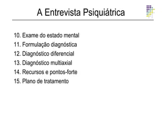 A Entrevista Psiquiátrica

10. Exame do estado mental
11. Formulação diagnóstica
12. Diagnóstico diferencial
13. Diagnóstico multiaxial
14. Recursos e pontos-forte
15. Plano de tratamento
 