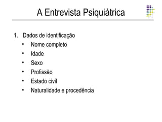 A Entrevista Psiquiátrica

1. Dados de identificação
   • Nome completo
   • Idade
   • Sexo
   • Profissão
   • Estado civil
   • Naturalidade e procedência
 