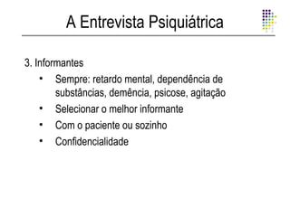 A Entrevista Psiquiátrica

3. Informantes
    • Sempre: retardo mental, dependência de
        substâncias, demência, psicose, agitação
    • Selecionar o melhor informante
    • Com o paciente ou sozinho
    • Confidencialidade
 