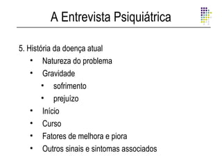A Entrevista Psiquiátrica

5. História da doença atual
    • Natureza do problema
    • Gravidade
        • sofrimento
        • prejuízo
    • Início
    • Curso
    • Fatores de melhora e piora
    • Outros sinais e sintomas associados
 