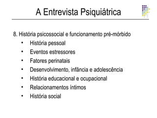 A Entrevista Psiquiátrica

8. História psicossocial e funcionamento pré-mórbido
    • História pessoal
    • Eventos estressores
    • Fatores perinatais
    • Desenvolvimento, infância e adolescência
    • História educacional e ocupacional
    • Relacionamentos íntimos
    • História social
 