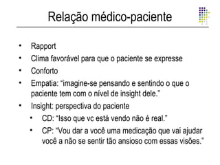 Relação médico-paciente

• Rapport
• Clima favorável para que o paciente se expresse
• Conforto
• Empatia: “imagine-se pensando e sentindo o que o
  paciente tem com o nível de insight dele.”
• Insight: perspectiva do paciente
  • CD: “Isso que vc está vendo não é real.”
  • CP: “Vou dar a você uma medicação que vai ajudar
      você a não se sentir tão ansioso com essas visões.”
 