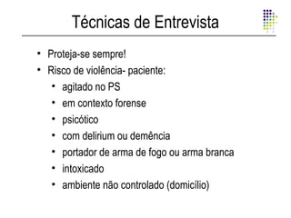 Técnicas de Entrevista
• Proteja-se sempre!
• Risco de violência- paciente:
   • agitado no PS
   • em contexto forense
   • psicótico
   • com delirium ou demência
   • portador de arma de fogo ou arma branca
   • intoxicado
   • ambiente não controlado (domicílio)
 