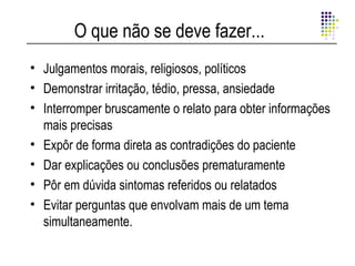 O que não se deve fazer...
• Julgamentos morais, religiosos, políticos
• Demonstrar irritação, tédio, pressa, ansiedade
• Interromper bruscamente o relato para obter informações
  mais precisas
• Expôr de forma direta as contradições do paciente
• Dar explicações ou conclusões prematuramente
• Pôr em dúvida sintomas referidos ou relatados
• Evitar perguntas que envolvam mais de um tema
  simultaneamente.
 